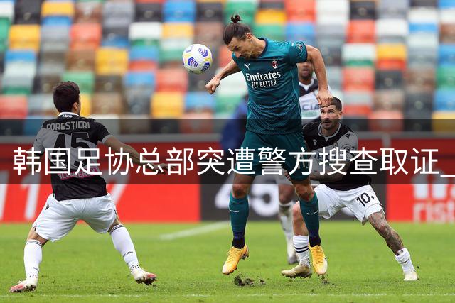 韩国足协总部突遭警方搜查取证 选帅黑幕调查升级震惊足坛